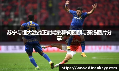 苏宁与恒大激战正酣精彩瞬间回顾与赛场图片分享